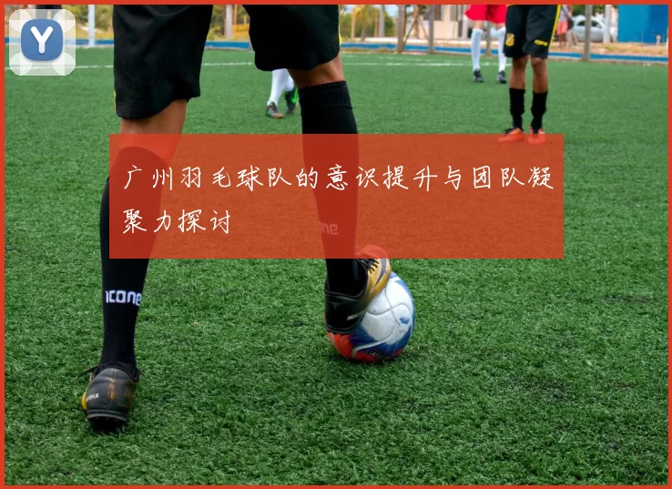 广州羽毛球队的意识提升与团队凝聚力探讨