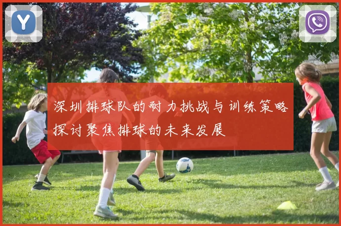 深圳排球队的耐力挑战与训练策略探讨聚焦排球的未来发展