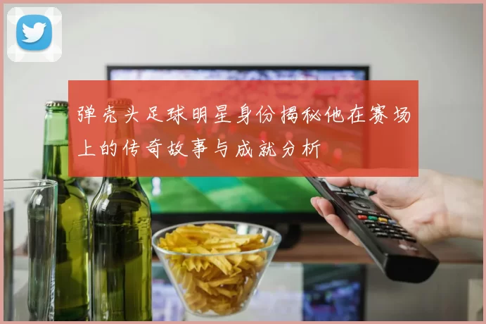 弹壳头足球明星身份揭秘他在赛场上的传奇故事与成就分析