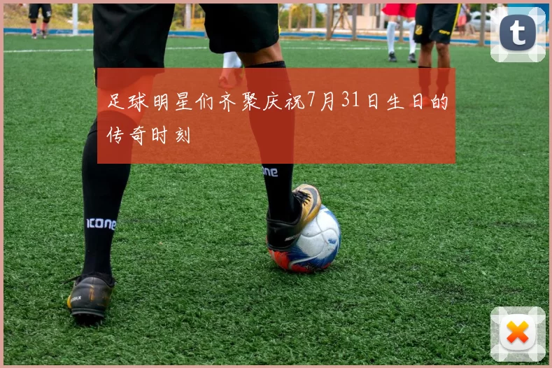 足球明星们齐聚庆祝7月31日生日的传奇时刻