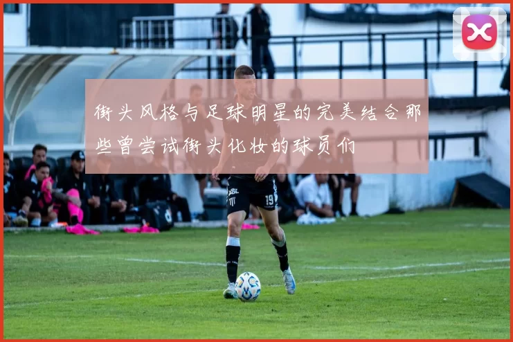 街头风格与足球明星的完美结合那些曾尝试街头化妆的球员们
