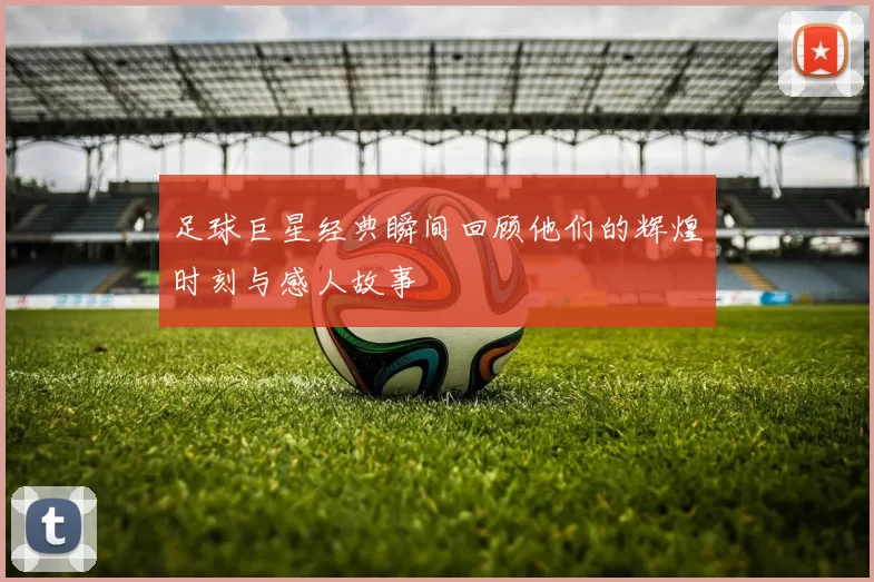 足球巨星经典瞬间回顾他们的辉煌时刻与感人故事