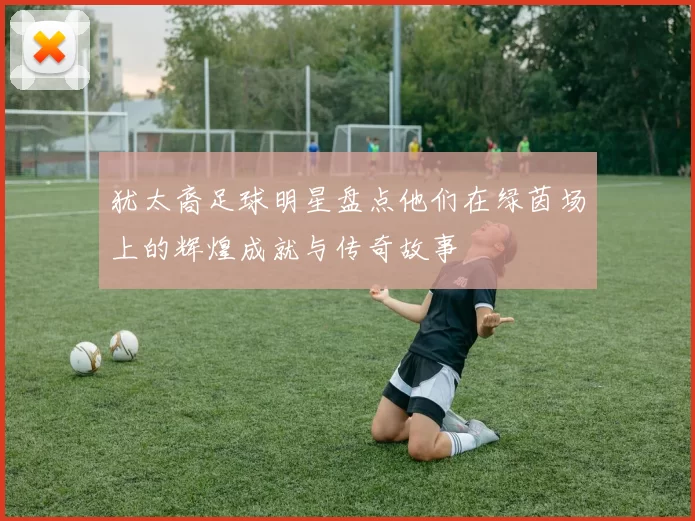 犹太裔足球明星盘点他们在绿茵场上的辉煌成就与传奇故事