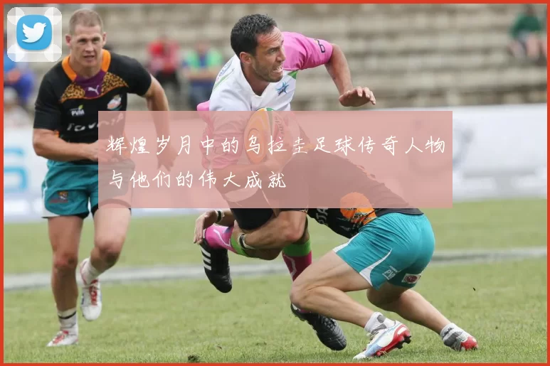 辉煌岁月中的乌拉圭足球传奇人物与他们的伟大成就