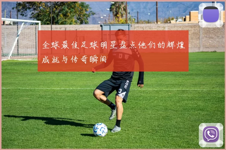 全球最佳足球明星盘点他们的辉煌成就与传奇瞬间