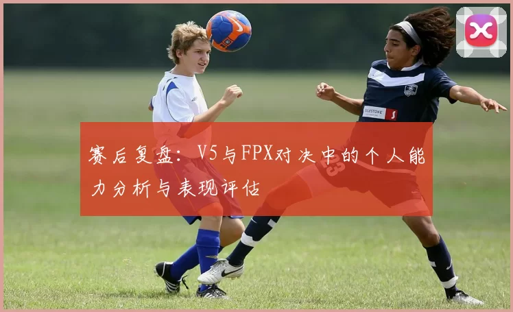 赛后复盘：V5与FPX对决中的个人能力分析与表现评估