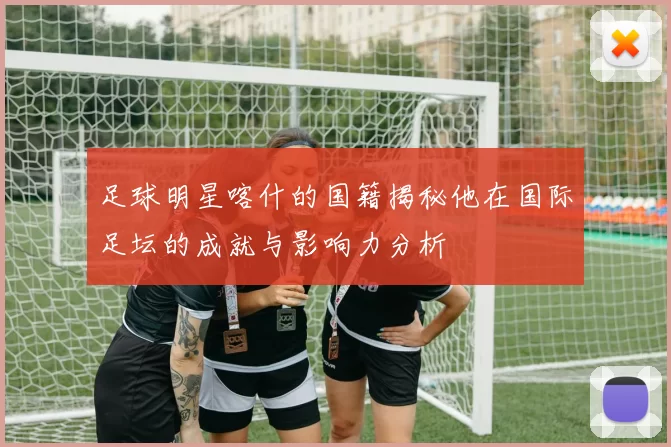 足球明星喀什的国籍揭秘他在国际足坛的成就与影响力分析