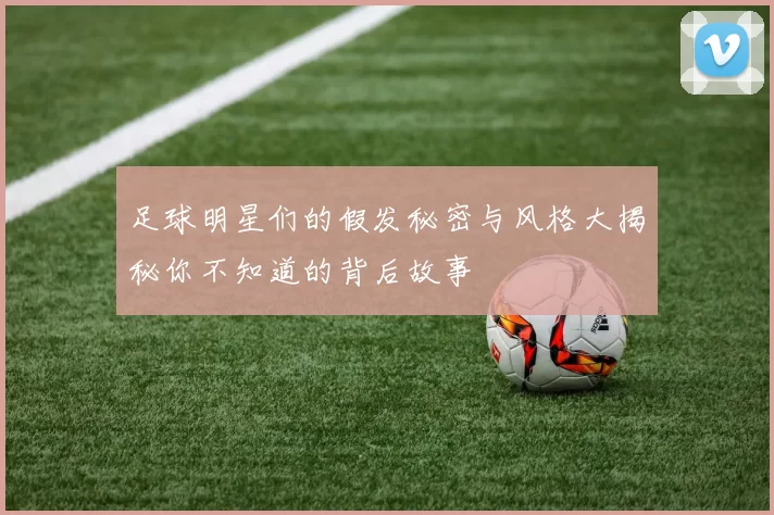 足球明星们的假发秘密与风格大揭秘你不知道的背后故事