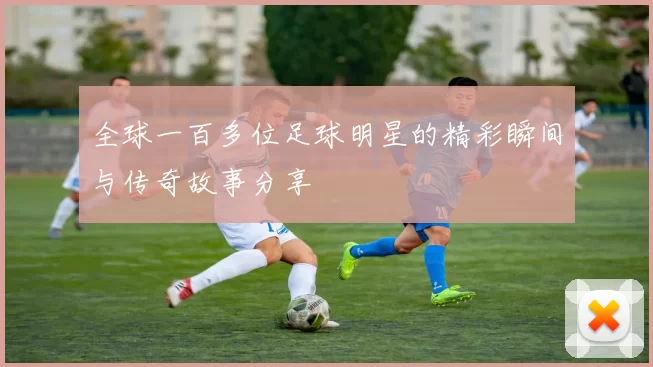 全球一百多位足球明星的精彩瞬间与传奇故事分享