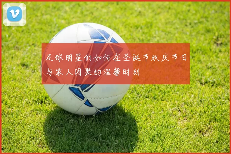 足球明星们如何在圣诞节欢庆节日与家人团聚的温馨时刻