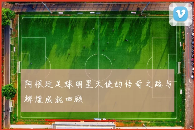 阿根廷足球明星天使的传奇之路与辉煌成就回顾