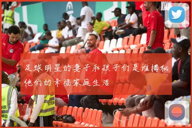 足球明星的妻子和孩子们是谁揭秘他们的幸福家庭生活