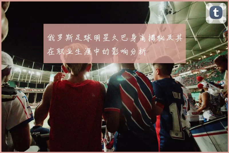 俄罗斯足球明星久巴身高揭秘及其在职业生涯中的影响分析