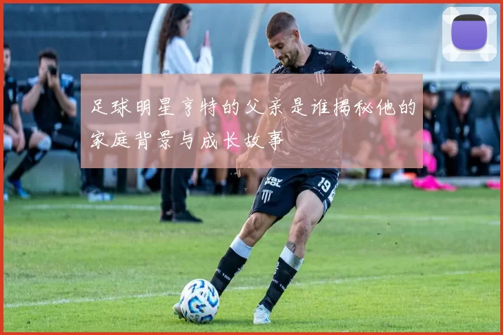 足球明星亨特的父亲是谁揭秘他的家庭背景与成长故事