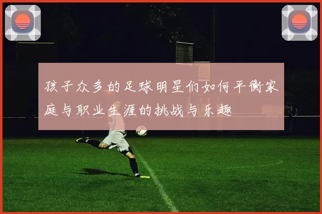 孩子众多的足球明星们如何平衡家庭与职业生涯的挑战与乐趣