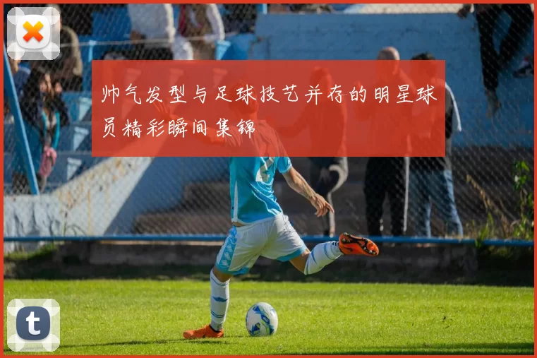 帅气发型与足球技艺并存的明星球员精彩瞬间集锦