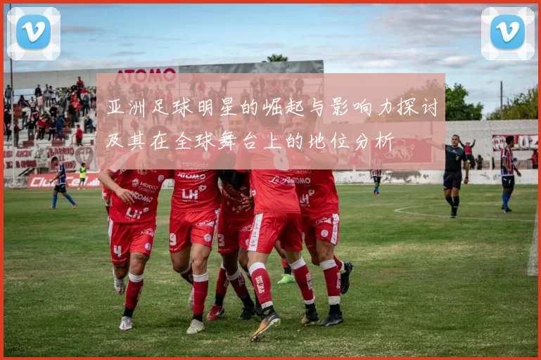 亚洲足球明星的崛起与影响力探讨及其在全球舞台上的地位分析