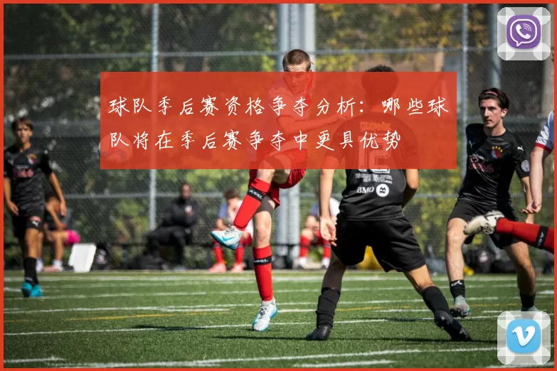 球队季后赛资格争夺分析：哪些球队将在季后赛争夺中更具优势