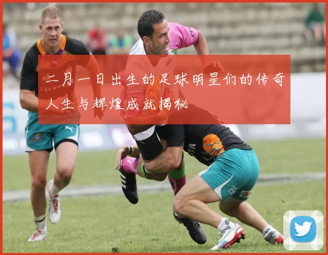 二月一日出生的足球明星们的传奇人生与辉煌成就揭秘