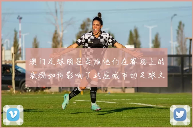 澳门足球明星是谁他们在赛场上的表现如何影响了这座城市的足球文化