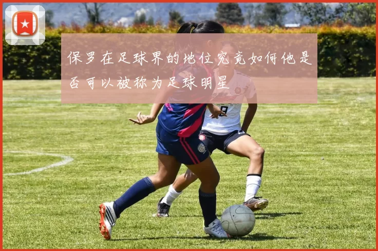 保罗在足球界的地位究竟如何他是否可以被称为足球明星