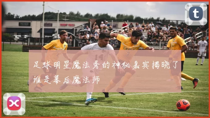 足球明星魔法秀的神秘嘉宾揭晓了谁是幕后魔法师