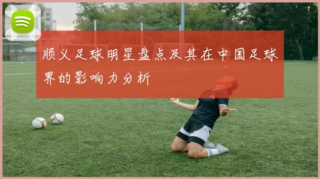 顺义足球明星盘点及其在中国足球界的影响力分析