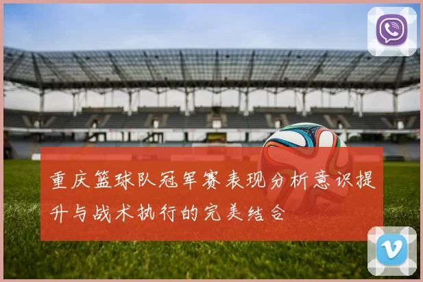 重庆篮球队冠军赛表现分析意识提升与战术执行的完美结合