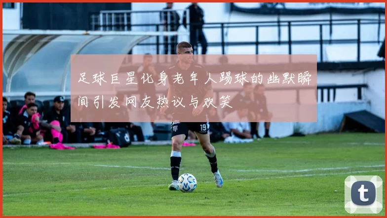 足球巨星化身老年人踢球的幽默瞬间引发网友热议与欢笑