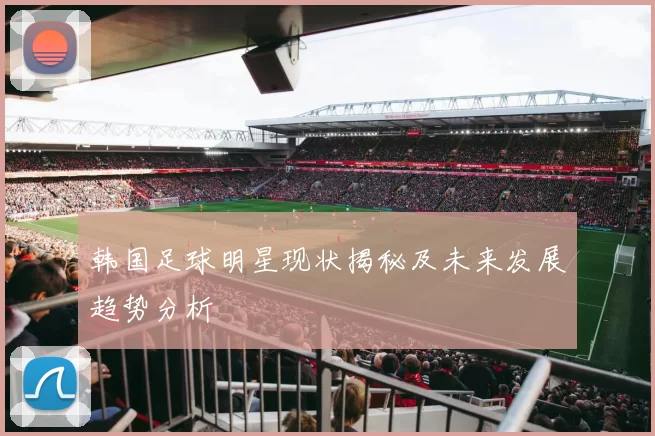 韩国足球明星现状揭秘及未来发展趋势分析
