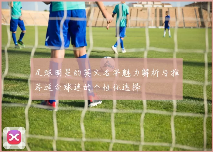足球明星的英文名字魅力解析与推荐适合球迷的个性化选择