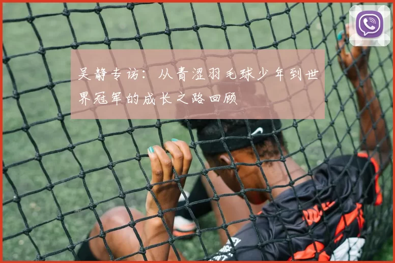 吴静专访：从青涩羽毛球少年到世界冠军的成长之路回顾